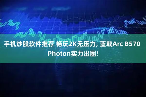 手机炒股软件推荐 畅玩2K无压力, 蓝戟Arc B570 Photon实力出圈!