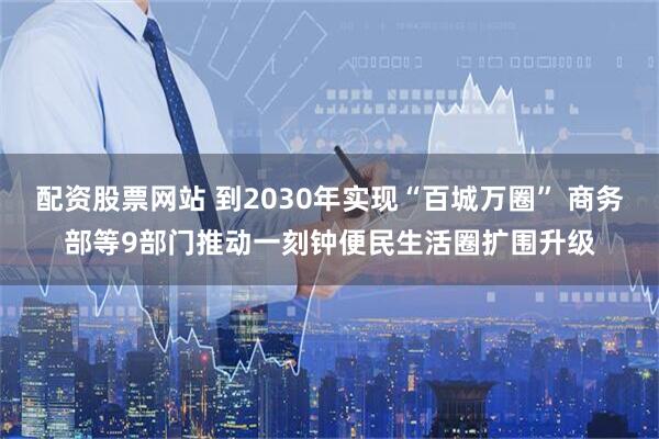 配资股票网站 到2030年实现“百城万圈” 商务部等9部门推动一刻钟便民生活圈扩围升级
