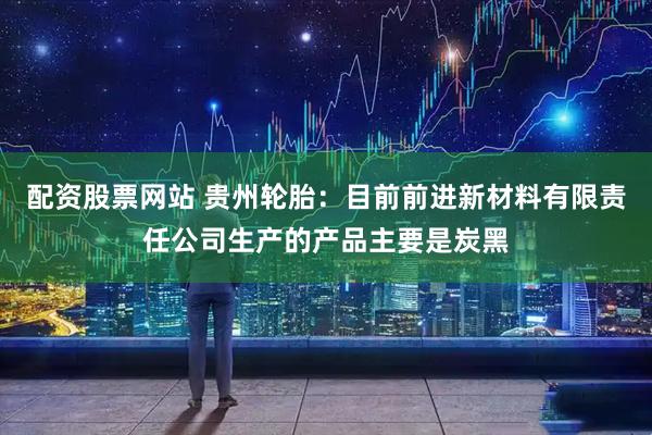 配资股票网站 贵州轮胎：目前前进新材料有限责任公司生产的产品主要是炭黑