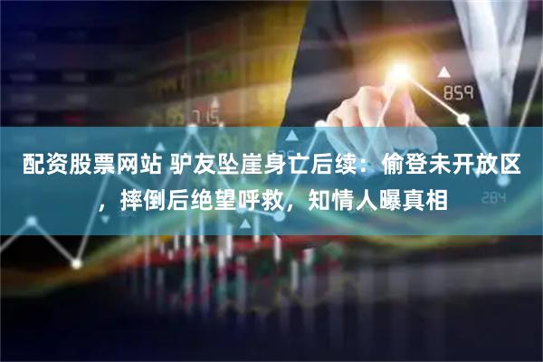配资股票网站 驴友坠崖身亡后续：偷登未开放区，摔倒后绝望呼救，知情人曝真相