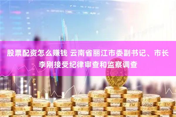 股票配资怎么赚钱 云南省丽江市委副书记、市长李刚接受纪律审查和监察调查