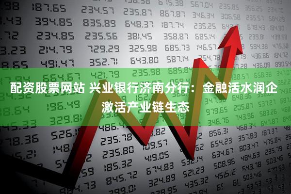 配资股票网站 兴业银行济南分行：金融活水润企 激活产业链生态